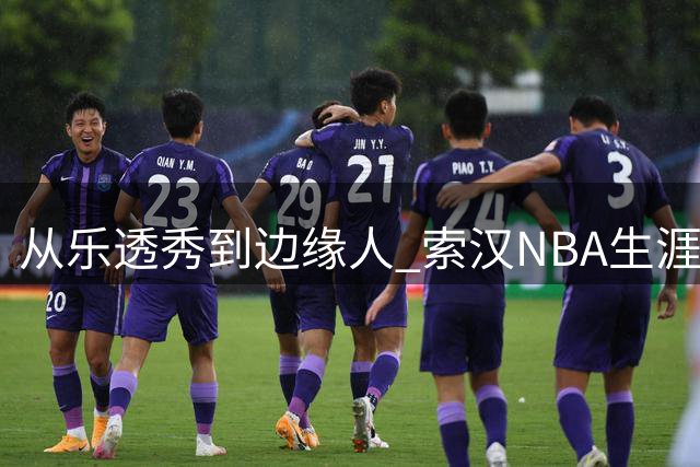 从乐透秀到边缘人 索汉NBA生涯为何急转直下？